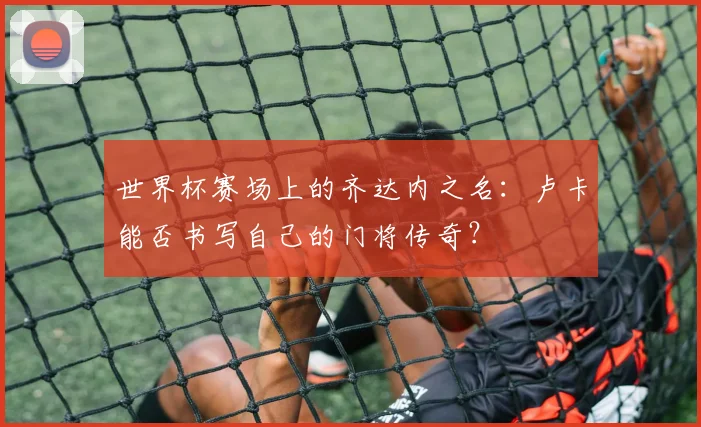 世界杯赛场上的齐达内之名：卢卡能否书写自己的门将传奇？