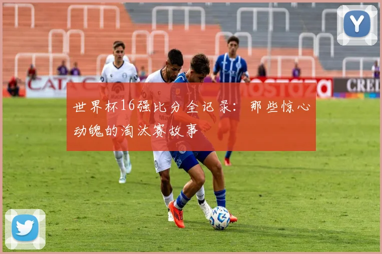 世界杯16强比分全记录：那些惊心动魄的淘汰赛故事