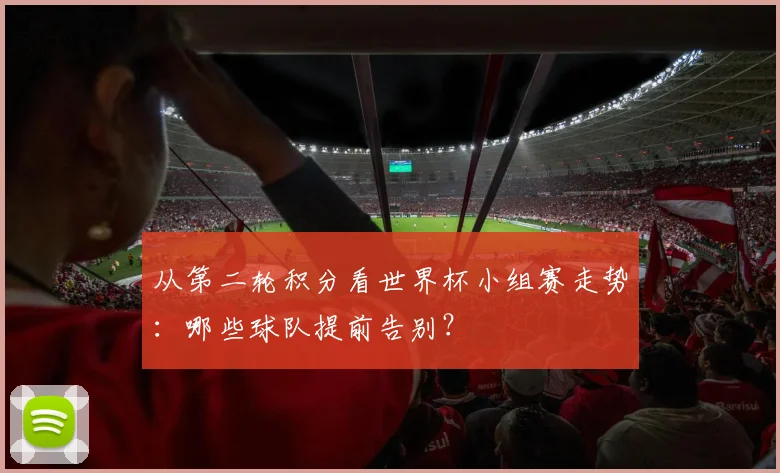 从第二轮积分看世界杯小组赛走势：哪些球队提前告别？