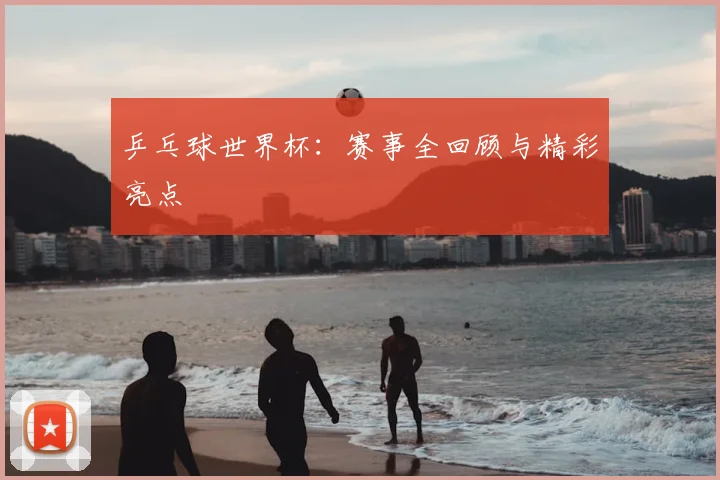 乒乓球世界杯:赛事全回顾与精彩亮点