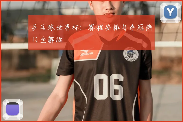 乒乓球世界杯:赛程安排与夺冠热门全解读